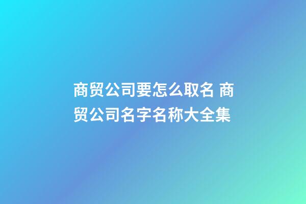 商贸公司要怎么取名 商贸公司名字名称大全集
